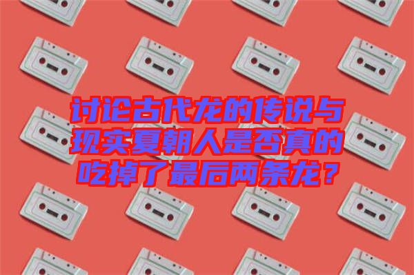 討論古代龍的傳說與現(xiàn)實夏朝人是否真的吃掉了最后兩條龍？