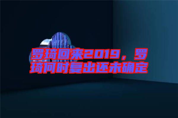 羅琦回來2019，羅琦何時(shí)復(fù)出還未確定