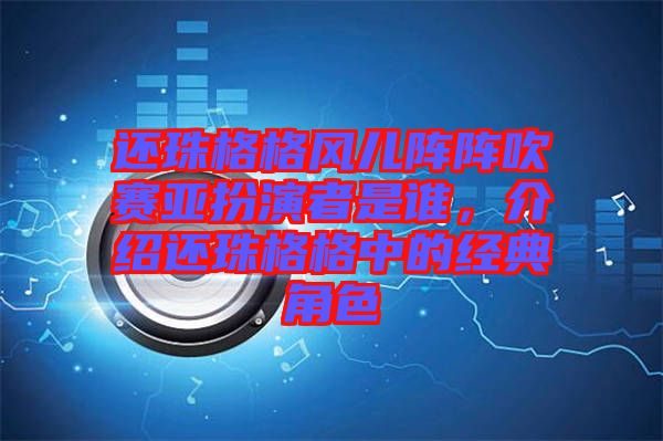 還珠格格風兒陣陣吹賽亞扮演者是誰，介紹還珠格格中的經(jīng)典角色