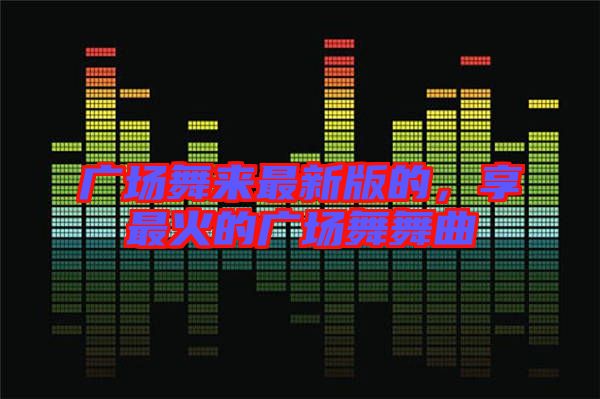 廣場舞來最新版的，享最火的廣場舞舞曲