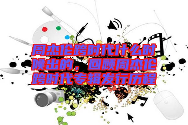 周杰倫跨時代什么時候出的，回顧周杰倫跨時代專輯發(fā)行歷程
