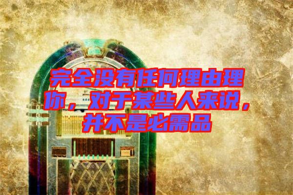完全沒(méi)有任何理由理你，對(duì)于某些人來(lái)說(shuō)，并不是必需品