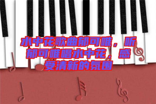 水中花歌曲郁可唯，聽(tīng)郁可唯唱水中花，感受清新的氛圍