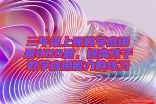 三年級上冊數(shù)學(xué)應(yīng)用題800題，提高孩子數(shù)學(xué)應(yīng)用能力的練習(xí)