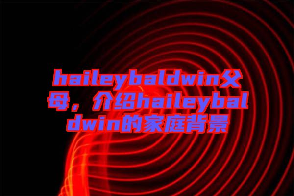 haileybaldwin父母，介紹haileybaldwin的家庭背景