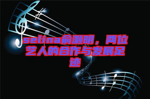 selina俞灝明，兩位藝人的合作與發(fā)展足跡