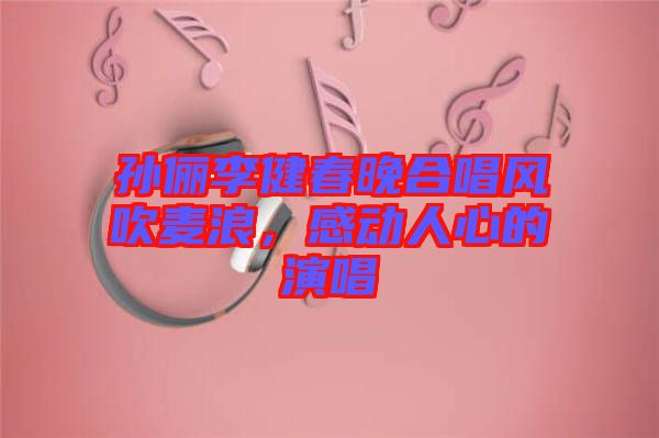 孫儷李健春晚合唱風(fēng)吹麥浪，感動人心的演唱
