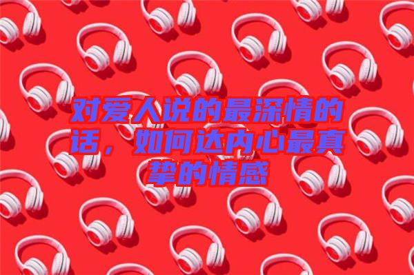對愛人說的最深情的話，如何達(dá)內(nèi)心最真摯的情感