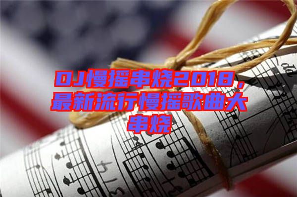 DJ慢搖串燒2018，最新流行慢搖歌曲大串燒