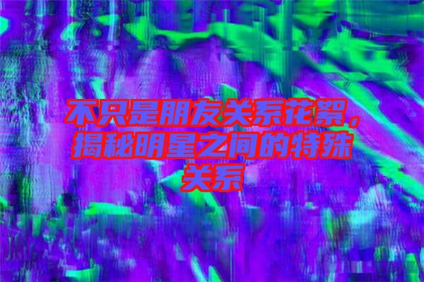不只是朋友關(guān)系花絮，揭秘明星之間的特殊關(guān)系