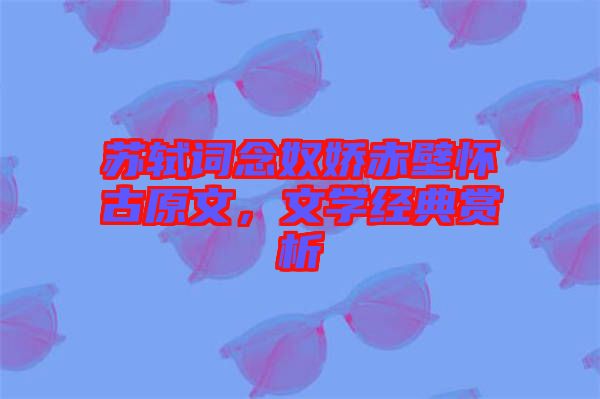 蘇軾詞念奴嬌赤壁懷古原文，文學(xué)經(jīng)典賞析