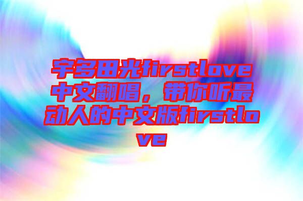 宇多田光firstlove中文翻唱，帶你聽最動(dòng)人的中文版firstlove