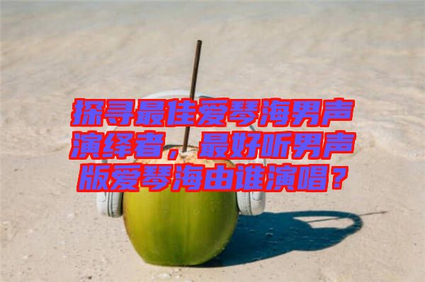 探尋最佳愛(ài)琴海男聲演繹者，最好聽(tīng)男聲版愛(ài)琴海由誰(shuí)演唱？