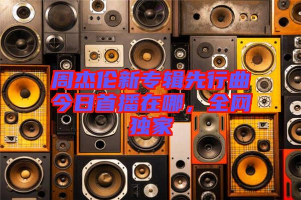 周杰倫新專輯先行曲今日首播在哪，全網(wǎng)獨(dú)家