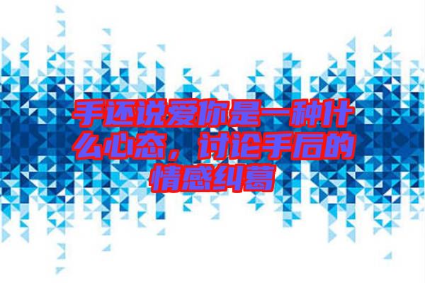 手還說愛你是一種什么心態(tài)，討論手后的情感糾葛