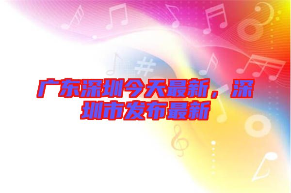 廣東深圳今天最新，深圳市發(fā)布最新