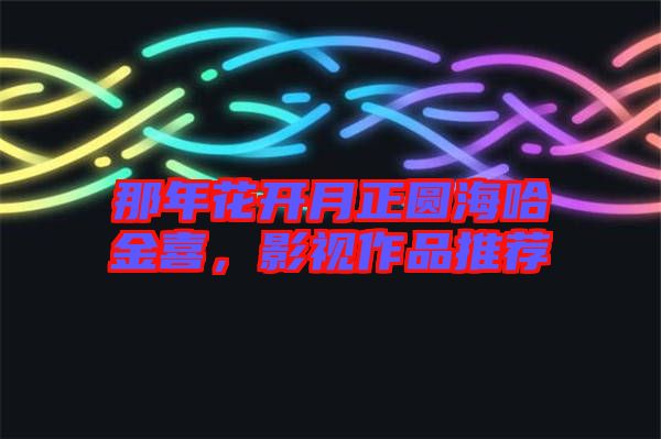 那年花開月正圓海哈金喜，影視作品推薦