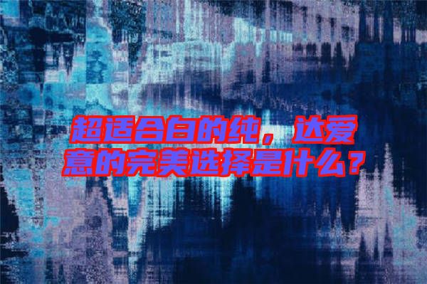 超適合白的純，達(dá)愛(ài)意的完美選擇是什么？