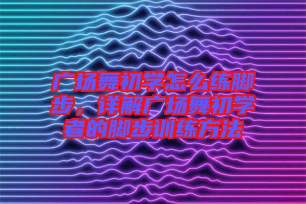 廣場(chǎng)舞初學(xué)怎么練腳步，詳解廣場(chǎng)舞初學(xué)者的腳步訓(xùn)練方法