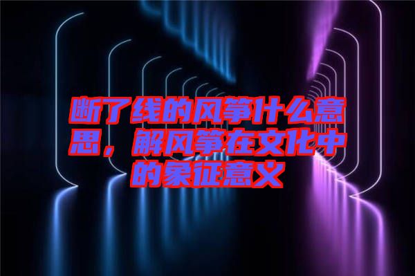 斷了線的風箏什么意思，解風箏在文化中的象征意義