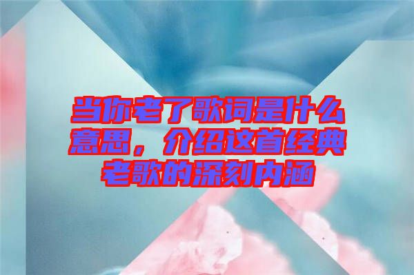 當(dāng)你老了歌詞是什么意思，介紹這首經(jīng)典老歌的深刻內(nèi)涵