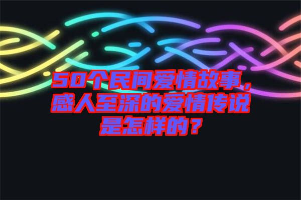 50個(gè)民間愛情故事，感人至深的愛情傳說是怎樣的？