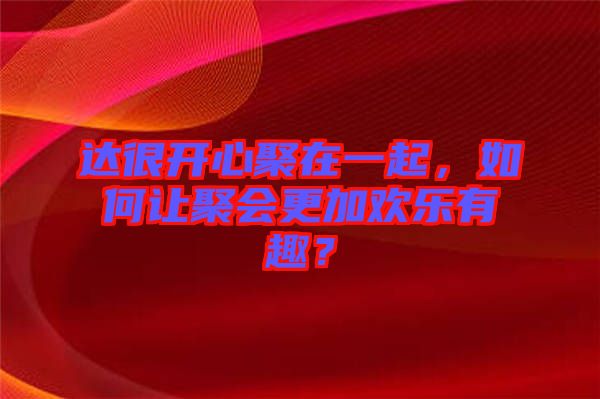 達(dá)很開心聚在一起，如何讓聚會(huì)更加歡樂(lè)有趣？