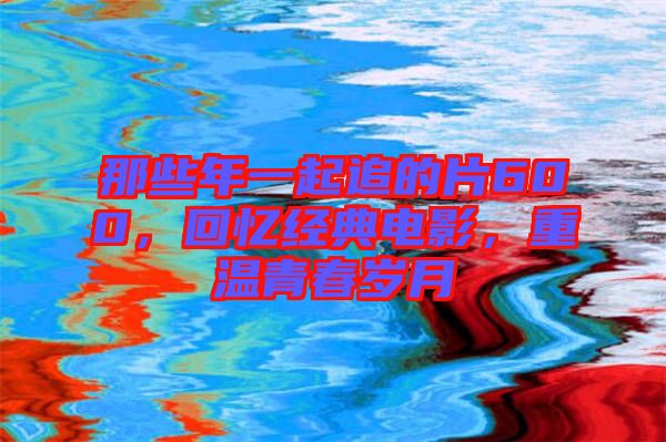那些年一起追的片600，回憶經(jīng)典電影，重溫青春歲月