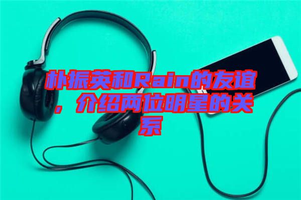 樸振英和Rain的友誼，介紹兩位明星的關系