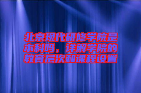 北京現(xiàn)代研修學院是本科嗎，詳解學院的教育層次和課程設置