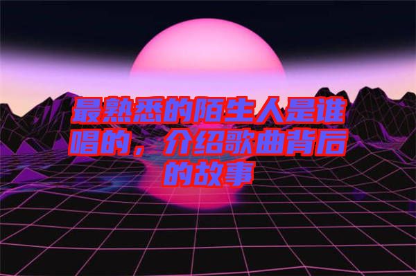最熟悉的陌生人是誰唱的，介紹歌曲背后的故事
