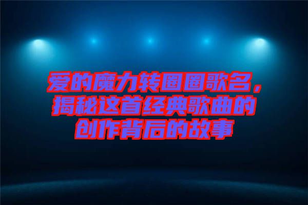愛(ài)的魔力轉(zhuǎn)圈圈歌名，揭秘這首經(jīng)典歌曲的創(chuàng)作背后的故事