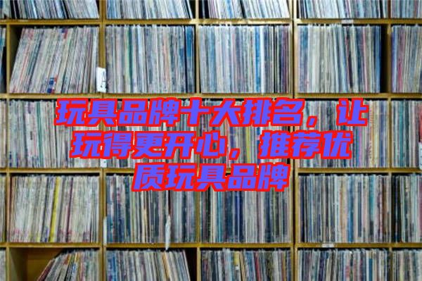 玩具品牌十大排名，讓玩得更開(kāi)心，推薦優(yōu)質(zhì)玩具品牌