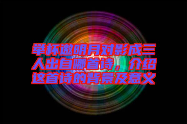 舉杯邀明月對(duì)影成三人出自哪首詩(shī)，介紹這首詩(shī)的背景及意義