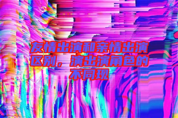 友情出演和親情出演區(qū)別，演出演角色的不同現