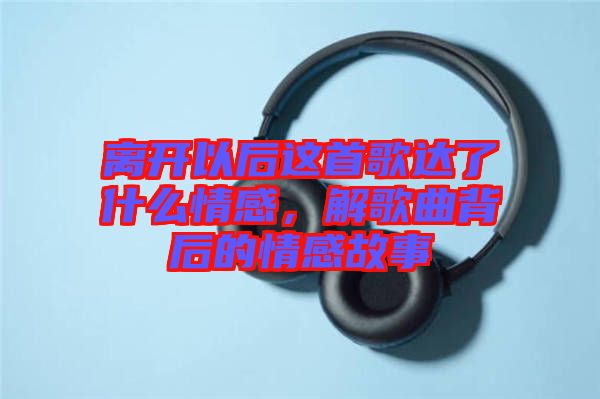離開以后這首歌達(dá)了什么情感，解歌曲背后的情感故事