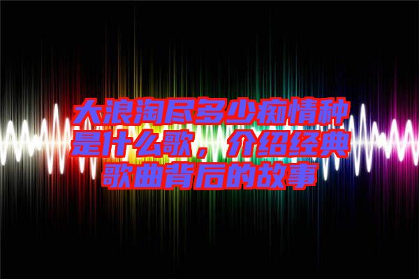 大浪淘盡多少癡情種是什么歌，介紹經(jīng)典歌曲背后的故事