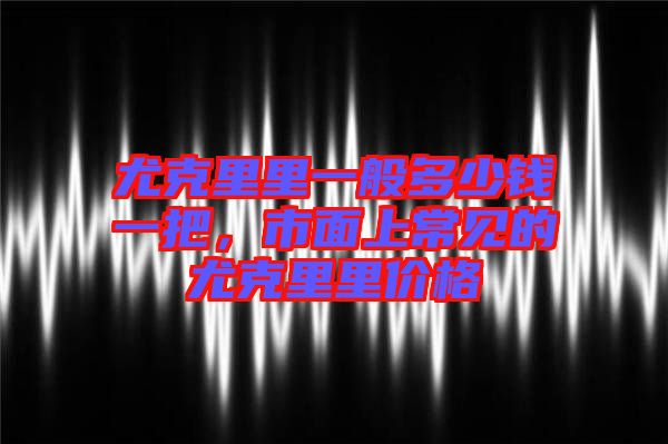尤克里里一般多少錢一把，市面上常見的尤克里里價格