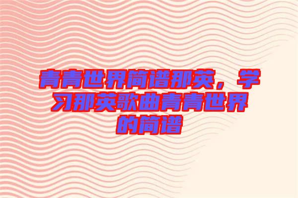 青青世界簡譜那英，學習那英歌曲青青世界的簡譜