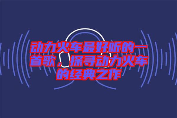 動(dòng)力火車最好聽的一首歌，探尋動(dòng)力火車的經(jīng)典之作