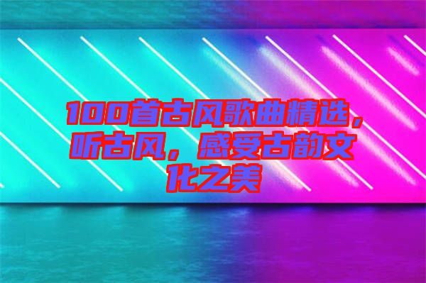 100首古風(fēng)歌曲精選，聽(tīng)古風(fēng)，感受古韻文化之美