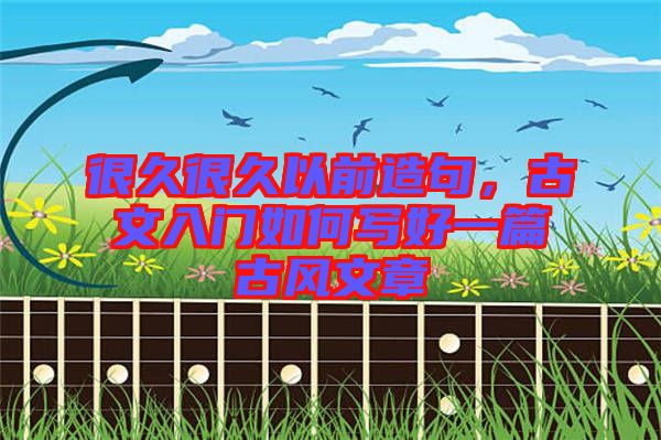 很久很久以前造句，古文入門如何寫好一篇古風文章