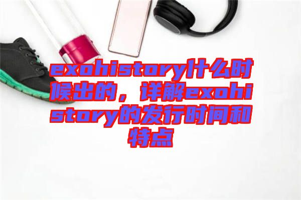 exohistory什么時(shí)候出的，詳解exohistory的發(fā)行時(shí)間和特點(diǎn)