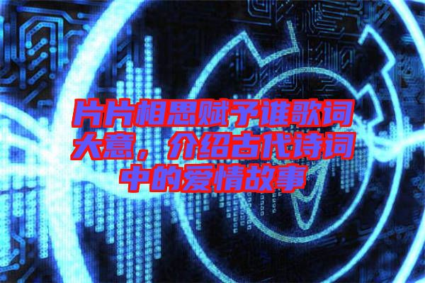 片片相思賦予誰歌詞大意，介紹古代詩詞中的愛情故事