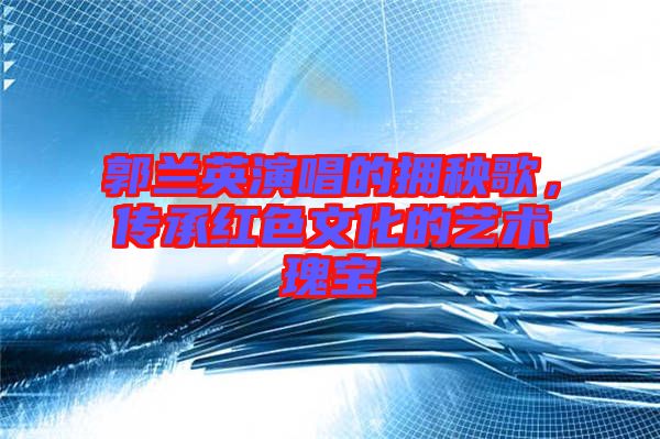 郭蘭英演唱的擁秧歌，傳承紅色文化的藝術(shù)瑰寶