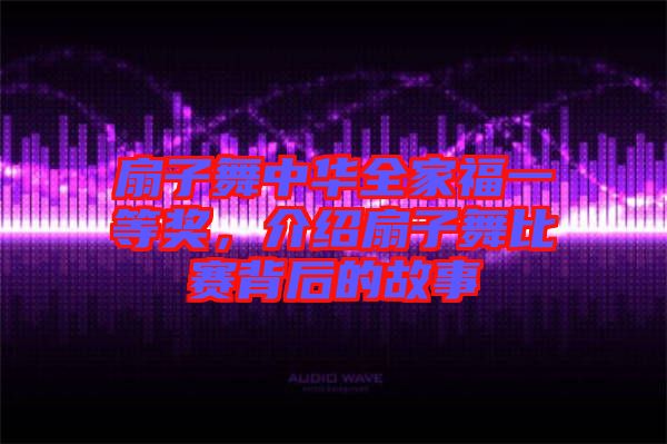 扇子舞中華全家福一等獎，介紹扇子舞比賽背后的故事