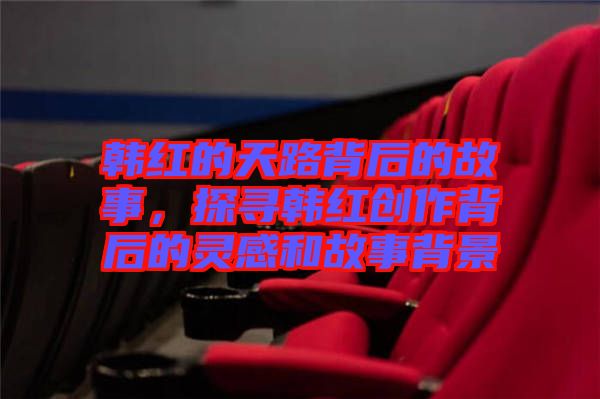 韓紅的天路背后的故事，探尋韓紅創(chuàng)作背后的靈感和故事背景