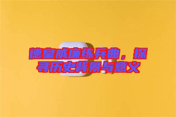 德皇威廉練兵曲，探尋歷史背景與意義