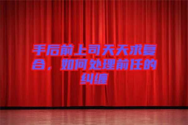 手后前上司天天求復(fù)合，如何處理前任的糾纏