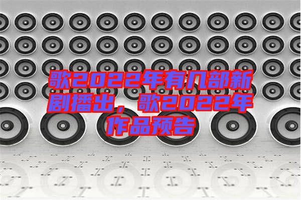 歌2022年有幾部新劇播出，歌2022年作品預(yù)告